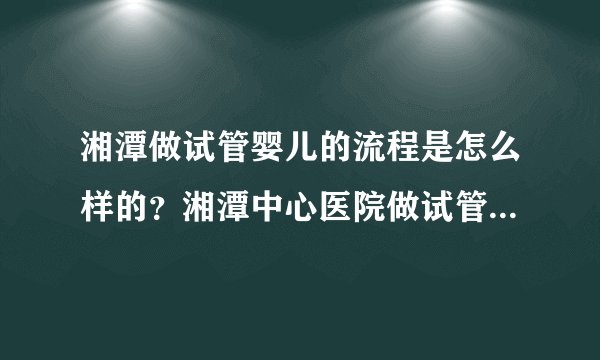 湘潭做试管婴儿的流程是怎么样的？湘潭中心医院做试管多少费用？