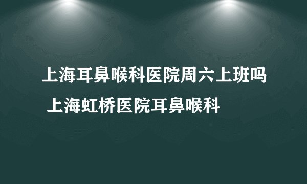 上海耳鼻喉科医院周六上班吗 上海虹桥医院耳鼻喉科