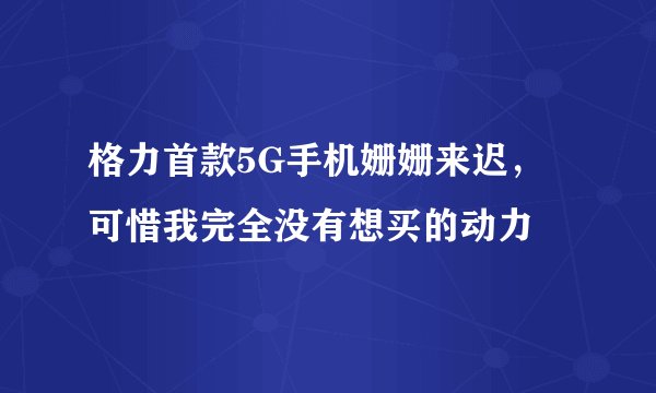 格力首款5G手机姗姗来迟，可惜我完全没有想买的动力