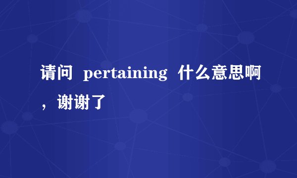 请问  pertaining  什么意思啊，谢谢了