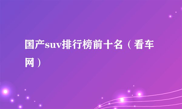 国产suv排行榜前十名（看车网）