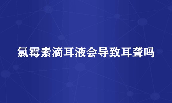氯霉素滴耳液会导致耳聋吗