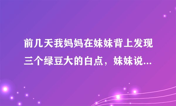 前几天我妈妈在妹妹背上发现三个绿豆大的白点，妹妹说是蚊子叮抓了几下，都没在意，过了两天脖子处有了一个..