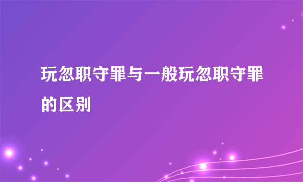 玩忽职守罪与一般玩忽职守罪的区别