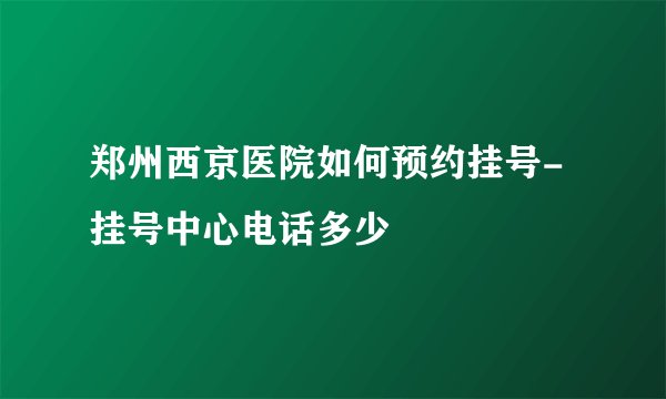 郑州西京医院如何预约挂号-挂号中心电话多少