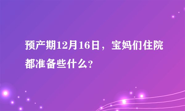 预产期12月16日，宝妈们住院都准备些什么？