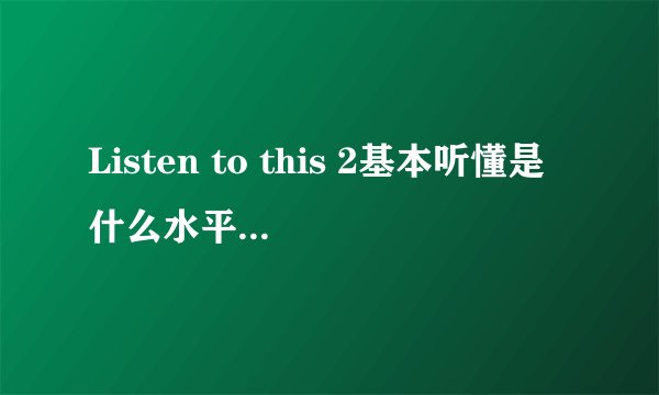 Listen to this 2基本听懂是什么水平？和雅思比是什么级别？