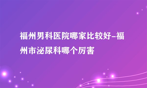 福州男科医院哪家比较好-福州市泌尿科哪个厉害