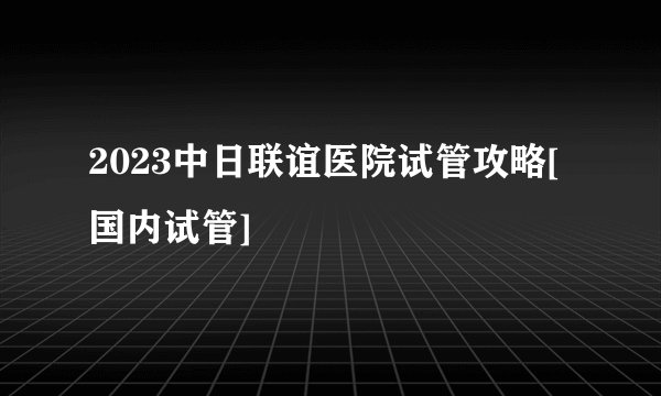 2023中日联谊医院试管攻略[国内试管]