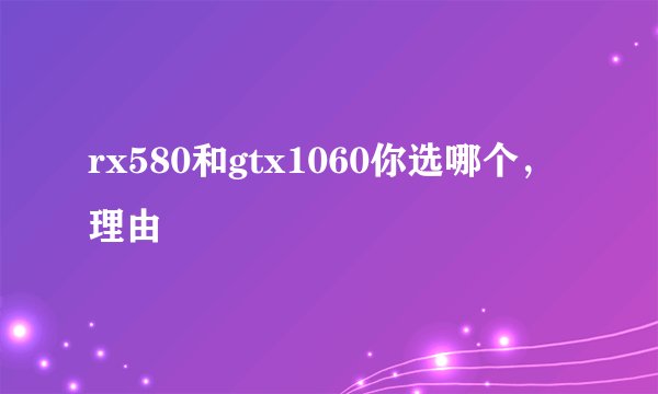 rx580和gtx1060你选哪个，理由