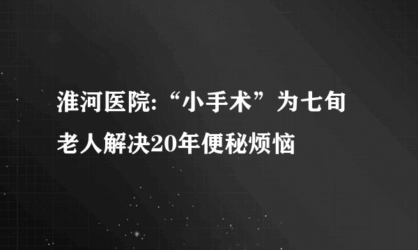 淮河医院:“小手术”为七旬老人解决20年便秘烦恼