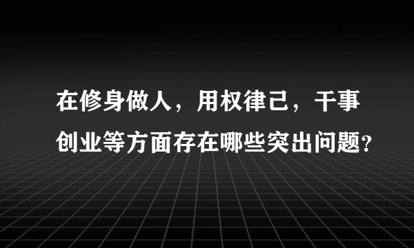 在修身做人，用权律己，干事创业等方面存在哪些突出问题？