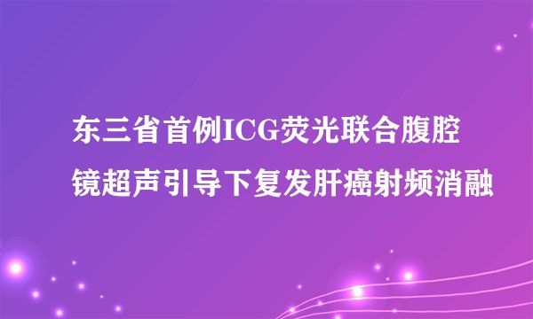 东三省首例ICG荧光联合腹腔镜超声引导下复发肝癌射频消融