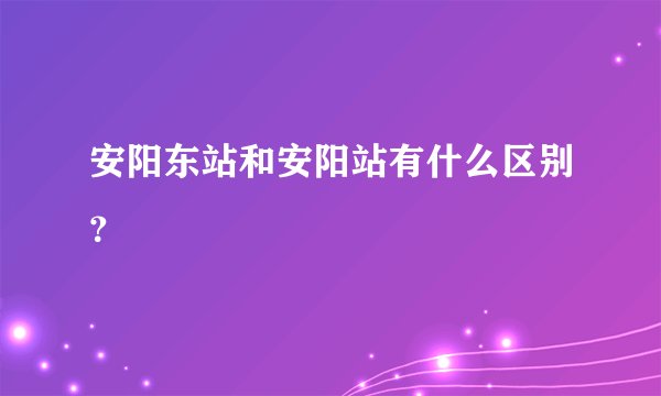 安阳东站和安阳站有什么区别？