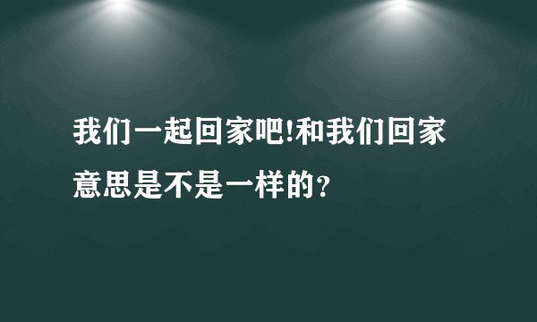 我们一起回家吧!和我们回家意思是不是一样的？