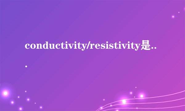 conductivity/resistivity是什么意思