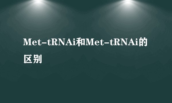 Met-tRNAi和Met-tRNAi的区别