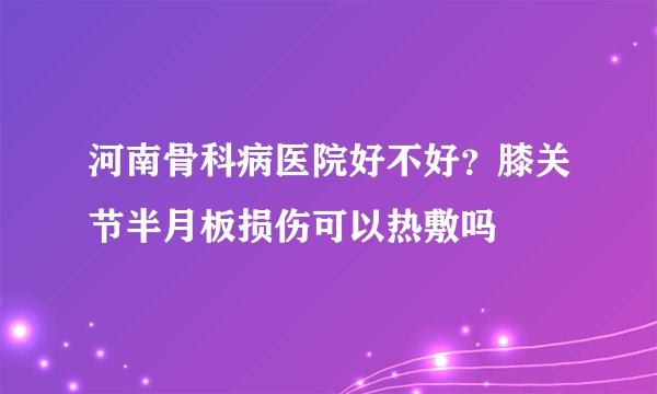 河南骨科病医院好不好？膝关节半月板损伤可以热敷吗