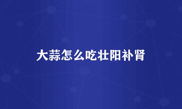 大蒜怎么吃壮阳补肾