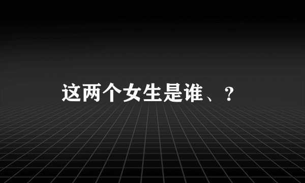 这两个女生是谁、？