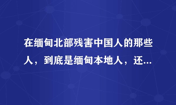 在缅甸北部残害中国人的那些人，到底是缅甸本地人，还是中国人？