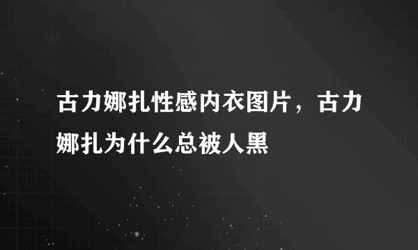 古力娜扎性感内衣图片，古力娜扎为什么总被人黑