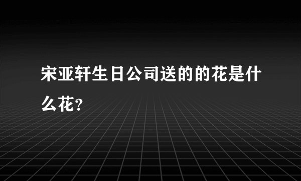 宋亚轩生日公司送的的花是什么花？