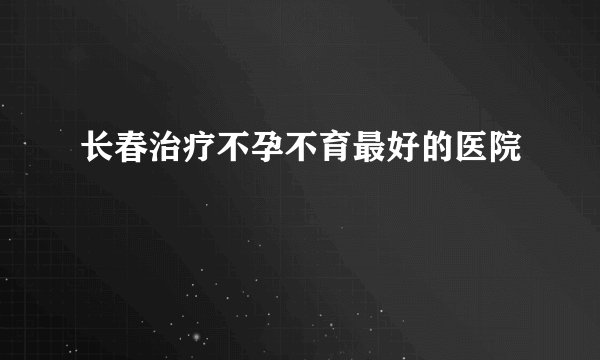 长春治疗不孕不育最好的医院