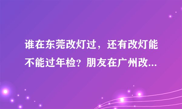 谁在东莞改灯过，还有改灯能不能过年检？朋友在广州改灯好像可以过，谁知道？
