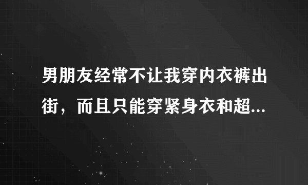 男朋友经常不让我穿内衣裤出街，而且只能穿紧身衣和超短裙、为了讨好他，我也从了，但是最近老是和我两个