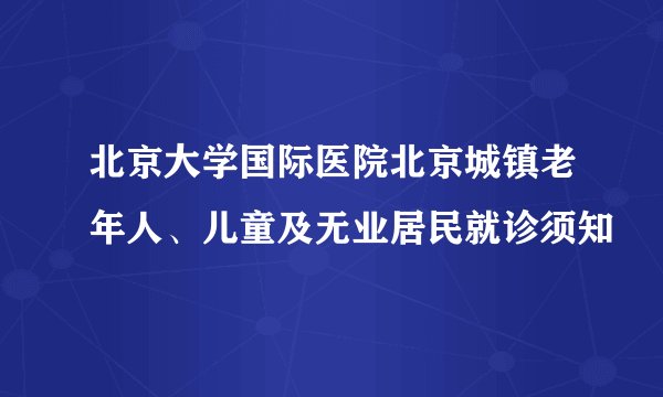 北京大学国际医院北京城镇老年人、儿童及无业居民就诊须知