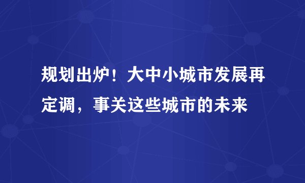 规划出炉！大中小城市发展再定调，事关这些城市的未来