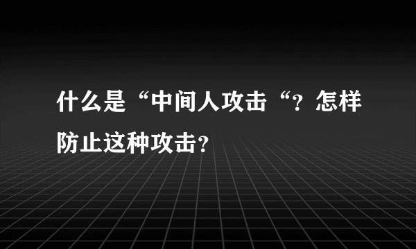 什么是“中间人攻击“？怎样防止这种攻击？