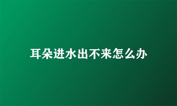 耳朵进水出不来怎么办