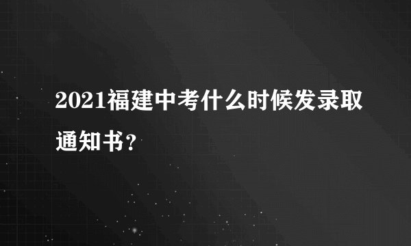 2021福建中考什么时候发录取通知书？
