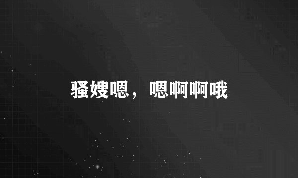 骚嫂嗯，嗯啊啊哦