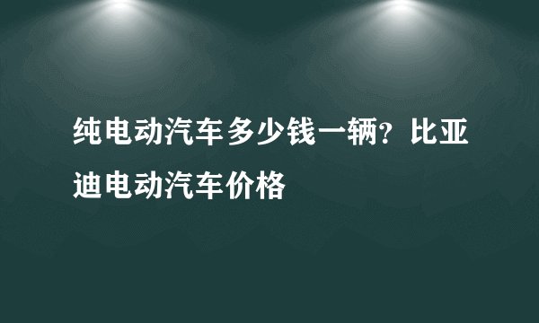 纯电动汽车多少钱一辆？比亚迪电动汽车价格
