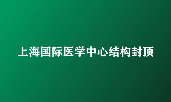 上海国际医学中心结构封顶