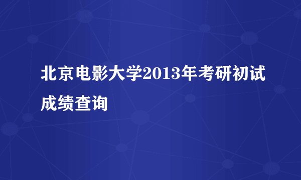北京电影大学2013年考研初试成绩查询