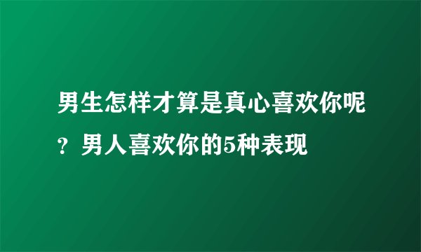 男生怎样才算是真心喜欢你呢？男人喜欢你的5种表现