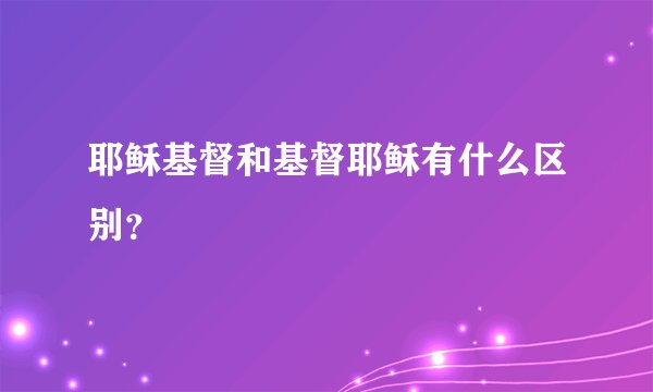 耶稣基督和基督耶稣有什么区别？