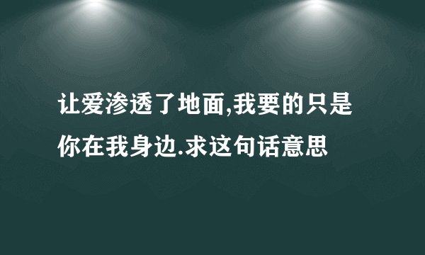 让爱渗透了地面,我要的只是你在我身边.求这句话意思