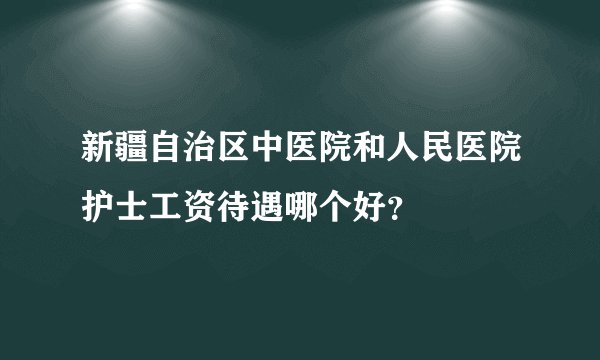 新疆自治区中医院和人民医院护士工资待遇哪个好？