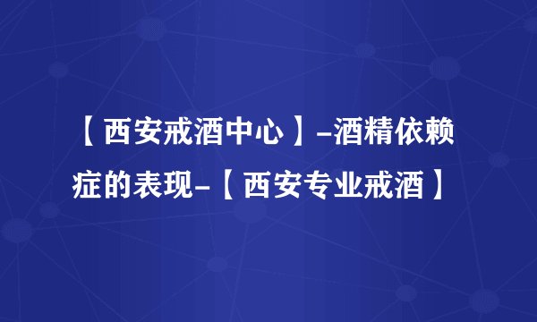 【西安戒酒中心】-酒精依赖症的表现-【西安专业戒酒】
