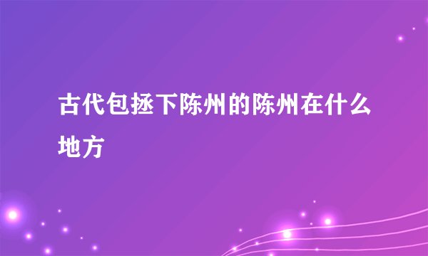 古代包拯下陈州的陈州在什么地方