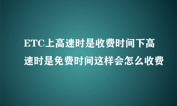 ETC上高速时是收费时间下高速时是免费时间这样会怎么收费