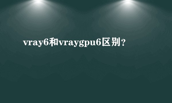 vray6和vraygpu6区别？