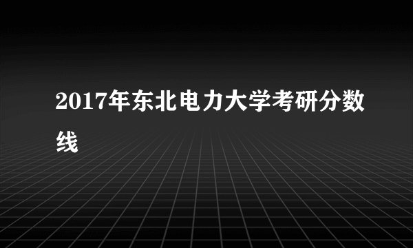 2017年东北电力大学考研分数线