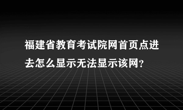 福建省教育考试院网首页点进去怎么显示无法显示该网？