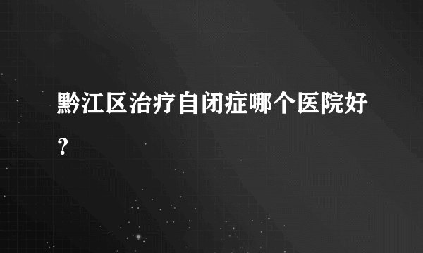 黔江区治疗自闭症哪个医院好？